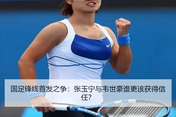 国足锋线首发之争：张玉宁与韦世豪谁更该获得信任？