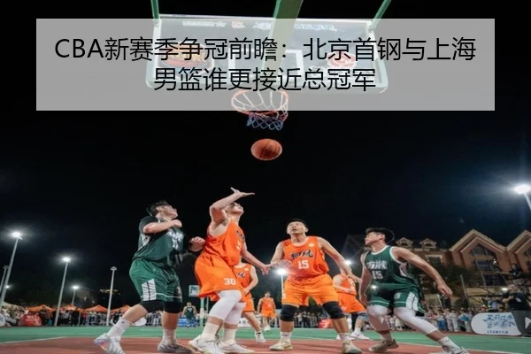 CBA新赛季争冠前瞻：北京首钢与上海男篮谁更接近总冠军