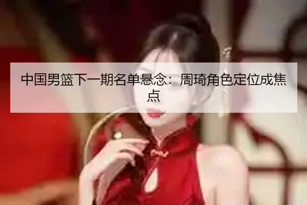 中国男篮下一期名单悬念：周琦角色定位成焦点