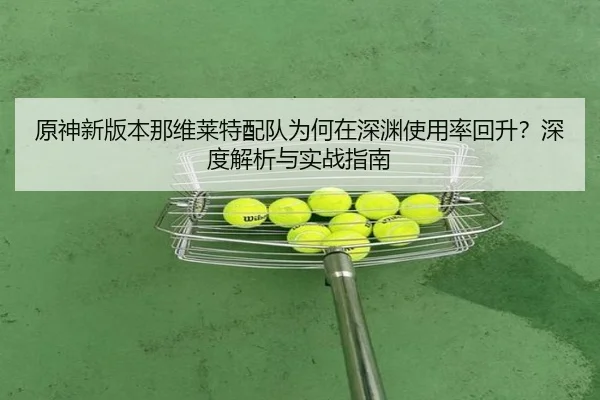 原神新版本那维莱特配队为何在深渊使用率回升？深度解析与实战指南